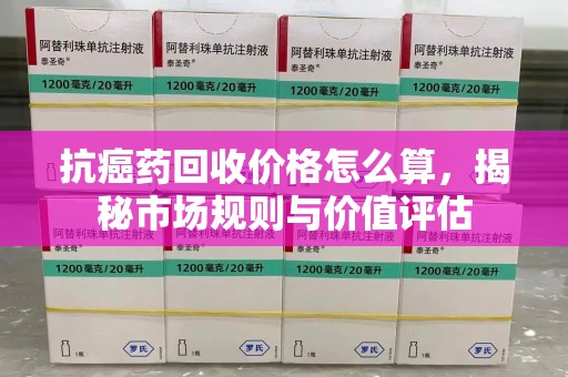 海口抗癌药回收价格怎么算，揭秘市场规则与价值评估