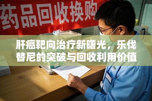 海口肝癌靶向治疗新曙光，乐伐替尼的突破与回收利用价值