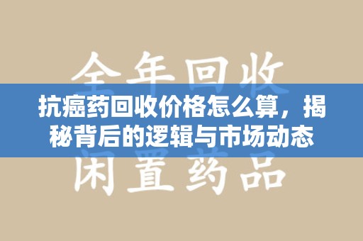 海口抗癌药回收价格怎么算，揭秘背后的逻辑与市场动态