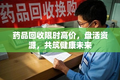 海口药品回收限时高价，盘活资源，共筑健康未来