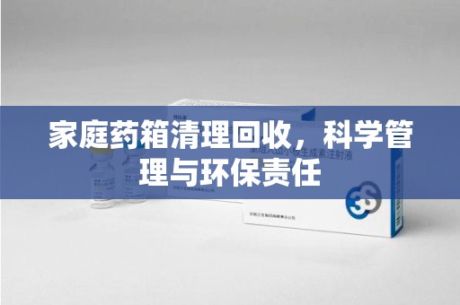 海口家庭药箱清理回收，科学管理与环保责任