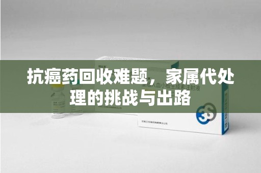 海口抗癌药回收难题，家属代处理的挑战与出路
