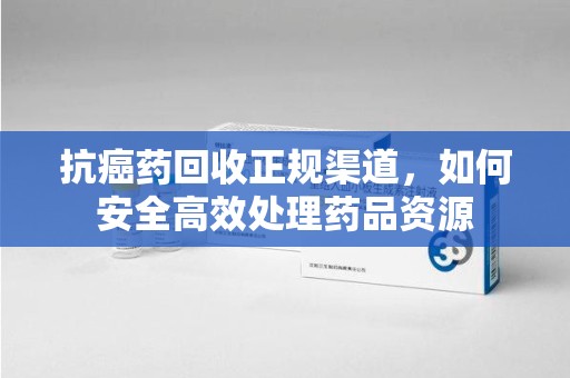 海口抗癌药回收正规渠道，如何安全高效处理药品资源