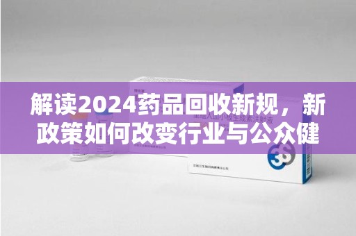 海口解读2024药品回收新规，新政策如何改变行业与公众健康