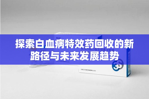 海口探索白血病特效药回收的新路径与未来发展趋势