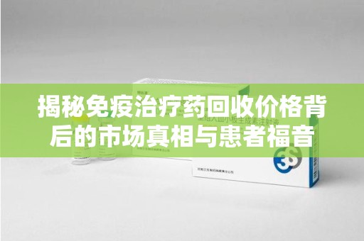 海口揭秘免疫治疗药回收价格背后的市场真相与患者福音