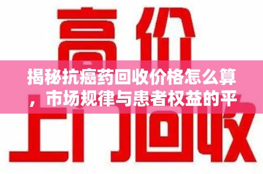 海口揭秘抗癌药回收价格怎么算，市场规律与患者权益的平衡点