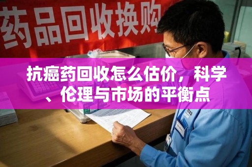 海口抗癌药回收怎么估价，科学、伦理与市场的平衡点