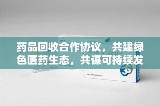 海口药品回收合作协议，共建绿色医药生态，共谋可持续发展未来
