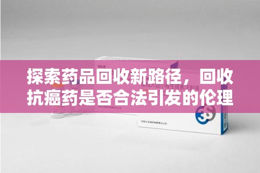 海口探索药品回收新路径，回收抗癌药是否合法引发的伦理与法律思考