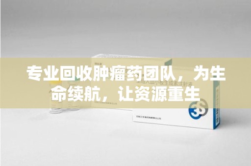 海口专业回收肿瘤药团队，为生命续航，让资源重生