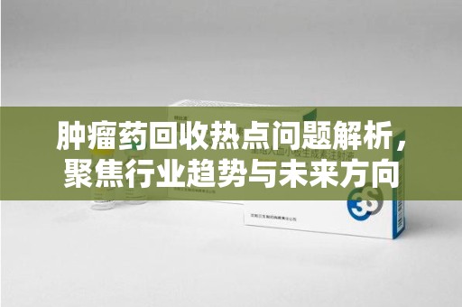 海口肿瘤药回收热点问题解析，聚焦行业趋势与未来方向
